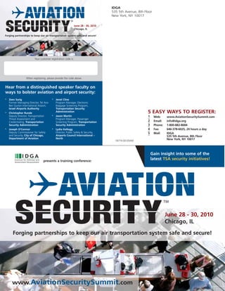 IDGA
                                                                                     535 5th Avenue, 8th Floor
                                                                                     New York, NY 10017


                                                                June 28 - 30, 2010
                                                                Chicago, IL

Forging partnerships to keep our air transportation system safe and secure!




                          Your customer registration code is:




                   When registering, please provide the code above.


Hear from a distinguished speaker faculty on
ways to bolster aviation and airport security:
•   Zeev Sarig                           •   Jenel Cline
    Former Managing Director, Tel Aviv       Program Manager, Electronic
    Ben Gurion International Airport,        Baggage Screening Program,
    Israel Airports Authority                Transportation Security
•   Christopher Runde
                                             Administration                                                5 EASY WAYS TO REGISTER:
    Deputy Director, Transportation      •   Jason Martin                                                  1     Web:     www.AviationSecuritySummit.com
    Threat Assessment and                    Program Manager, Passenger
    Credentialing, Transportation            Screening Program, Transportation                             2     Email:   info@idga.org
    Security Administration                  Security Administration                                       3     Phone:   1-800-882-8684
•   Joseph O’Connor                      •   Lydia Kellogg                                                 4     Fax:     646-378-6025, 24 hours a day
    Deputy Commissioner for Safety           Director, Public Safety & Security,                           5     Mail:    IDGA
    and Security, City of Chicago,           Airports Council International –                                             535 5th Avenue, 8th Floor
    Department of Aviation                   North                                                                        New York, NY 10017
                                                                                       18774.001/D/AD




                                                                                                               Gain insight into some of the
                                  presents a training conference:
                                                                                                               latest TSA security initiatives!




                                                                                                                          June 28 - 30, 2010
                                                                                                                          Chicago, IL
       Forging partnerships to keep our air transportation system safe and secure!




      www.AviationSecuritySummit.com
 