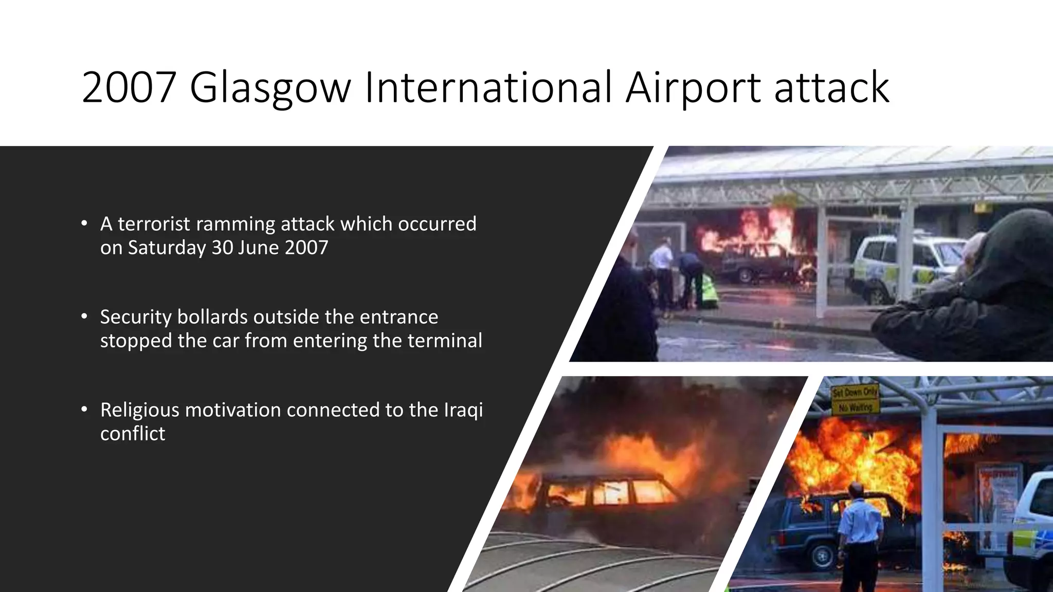 2007 Glasgow International Airport attack
• A terrorist ramming attack which occurred
on Saturday 30 June 2007
• Security bollards outside the entrance
stopped the car from entering the terminal
• Religious motivation connected to the Iraqi
conflict
 