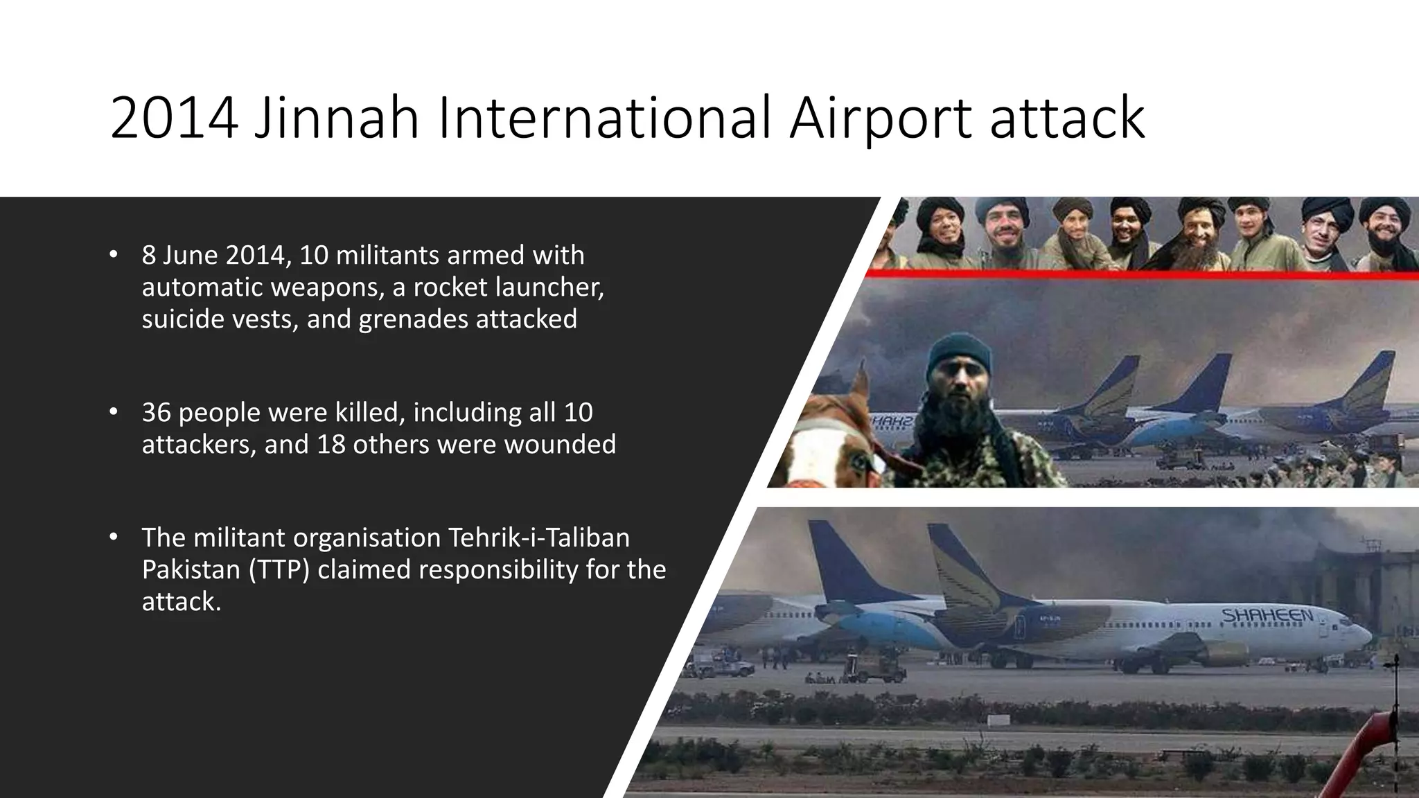 2014 Jinnah International Airport attack
• 8 June 2014, 10 militants armed with
automatic weapons, a rocket launcher,
suicide vests, and grenades attacked
• 36 people were killed, including all 10
attackers, and 18 others were wounded
• The militant organisation Tehrik-i-Taliban
Pakistan (TTP) claimed responsibility for the
attack.
 