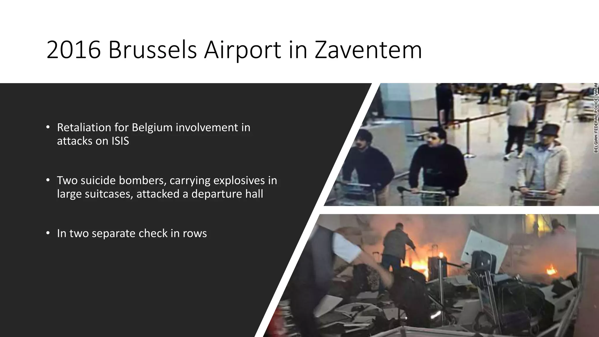 2016 Brussels Airport in Zaventem
• Retaliation for Belgium involvement in
attacks on ISIS
• Two suicide bombers, carrying explosives in
large suitcases, attacked a departure hall
• In two separate check in rows
 