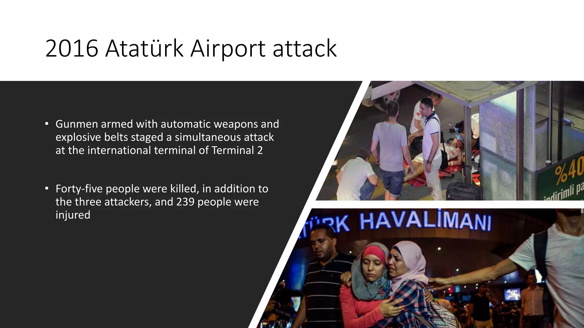 2016 Atatürk Airport attack
• Gunmen armed with automatic weapons and
explosive belts staged a simultaneous attack
at the international terminal of Terminal 2
• Forty-five people were killed, in addition to
the three attackers, and 239 people were
injured
 