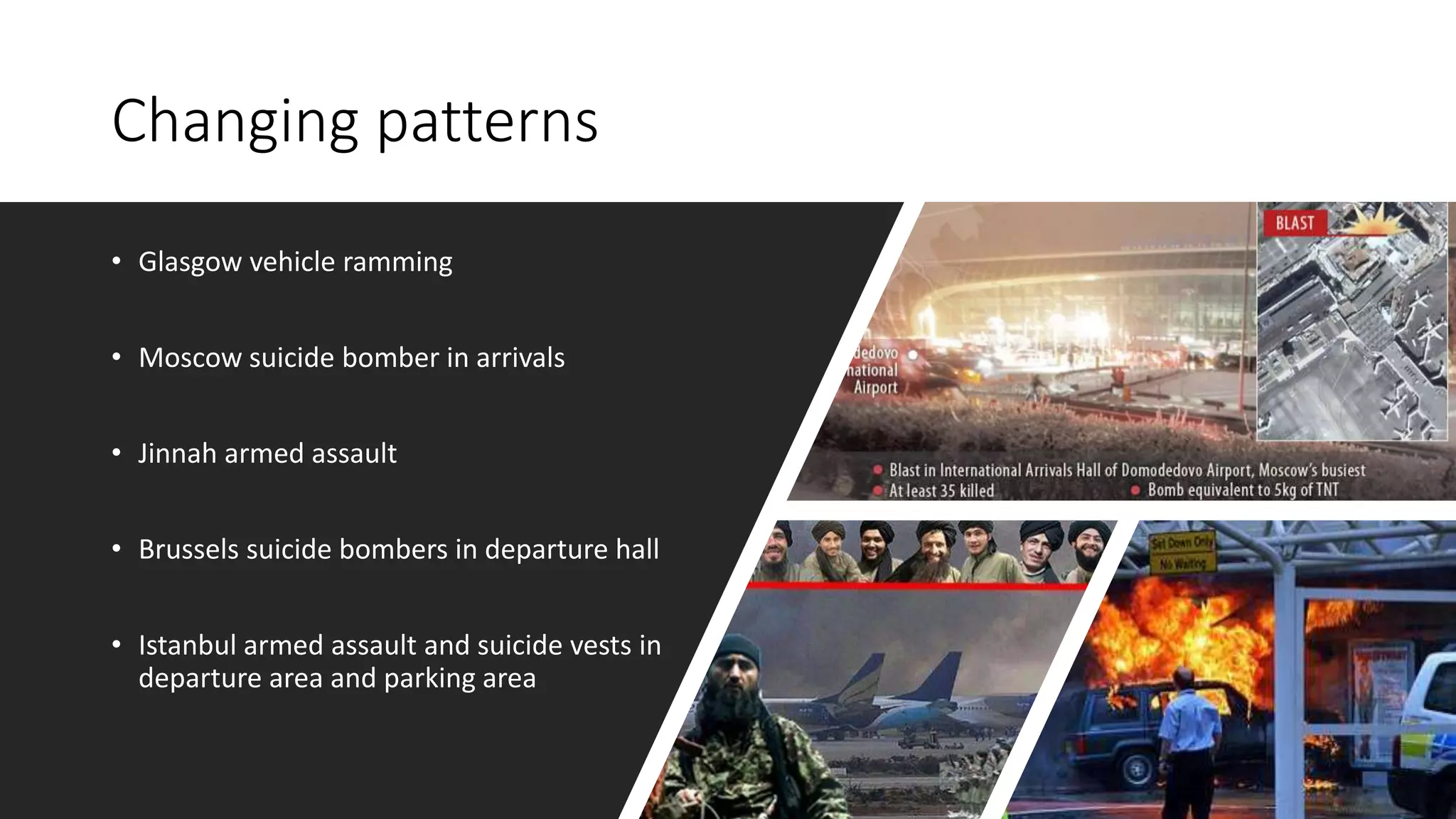 Changing patterns
• Glasgow vehicle ramming
• Moscow suicide bomber in arrivals
• Jinnah armed assault
• Brussels suicide bombers in departure hall
• Istanbul armed assault and suicide vests in
departure area and parking area
 