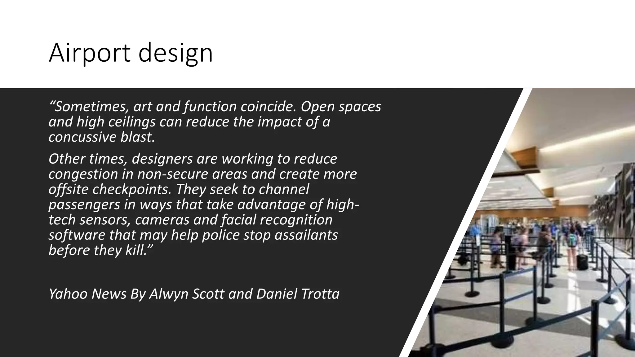 Airport design
“Sometimes, art and function coincide. Open spaces
and high ceilings can reduce the impact of a
concussive blast.
Other times, designers are working to reduce
congestion in non-secure areas and create more
offsite checkpoints. They seek to channel
passengers in ways that take advantage of high-
tech sensors, cameras and facial recognition
software that may help police stop assailants
before they kill.”
Yahoo News By Alwyn Scott and Daniel Trotta
 