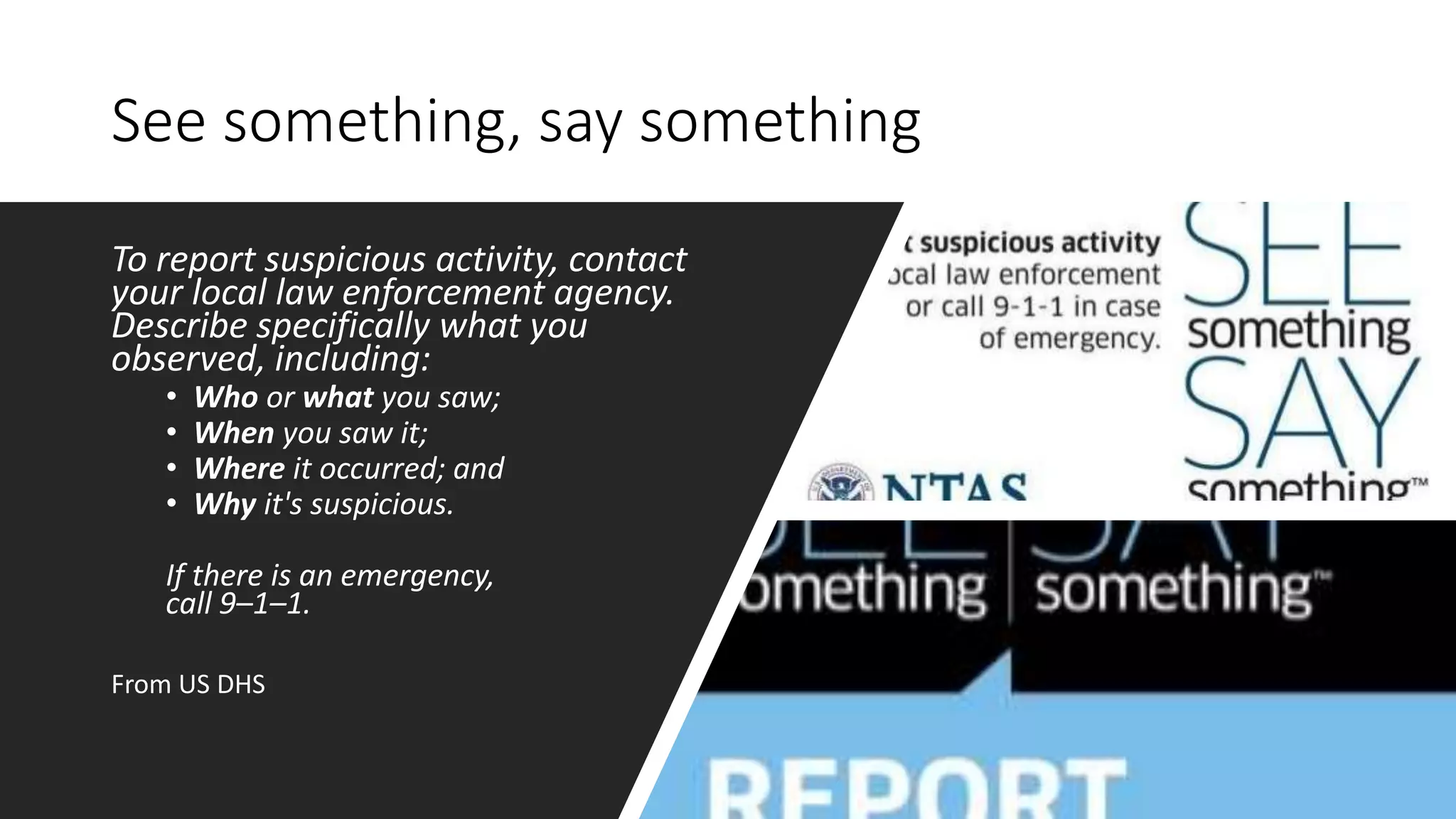 See something, say something
To report suspicious activity, contact
your local law enforcement agency.
Describe specifically what you
observed, including:
• Who or what you saw;
• When you saw it;
• Where it occurred; and
• Why it's suspicious.
If there is an emergency,
call 9–1–1.
From US DHS
 