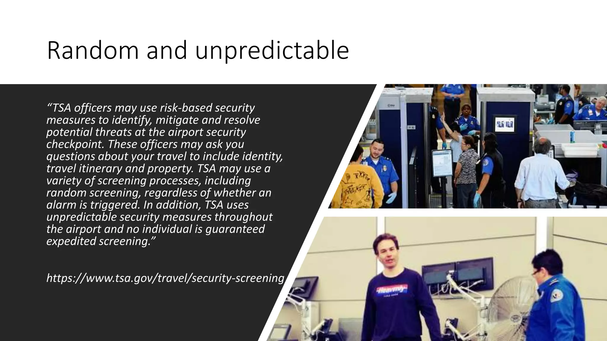 Random and unpredictable
“TSA officers may use risk-based security
measures to identify, mitigate and resolve
potential threats at the airport security
checkpoint. These officers may ask you
questions about your travel to include identity,
travel itinerary and property. TSA may use a
variety of screening processes, including
random screening, regardless of whether an
alarm is triggered. In addition, TSA uses
unpredictable security measures throughout
the airport and no individual is guaranteed
expedited screening.”
https://www.tsa.gov/travel/security-screening
 