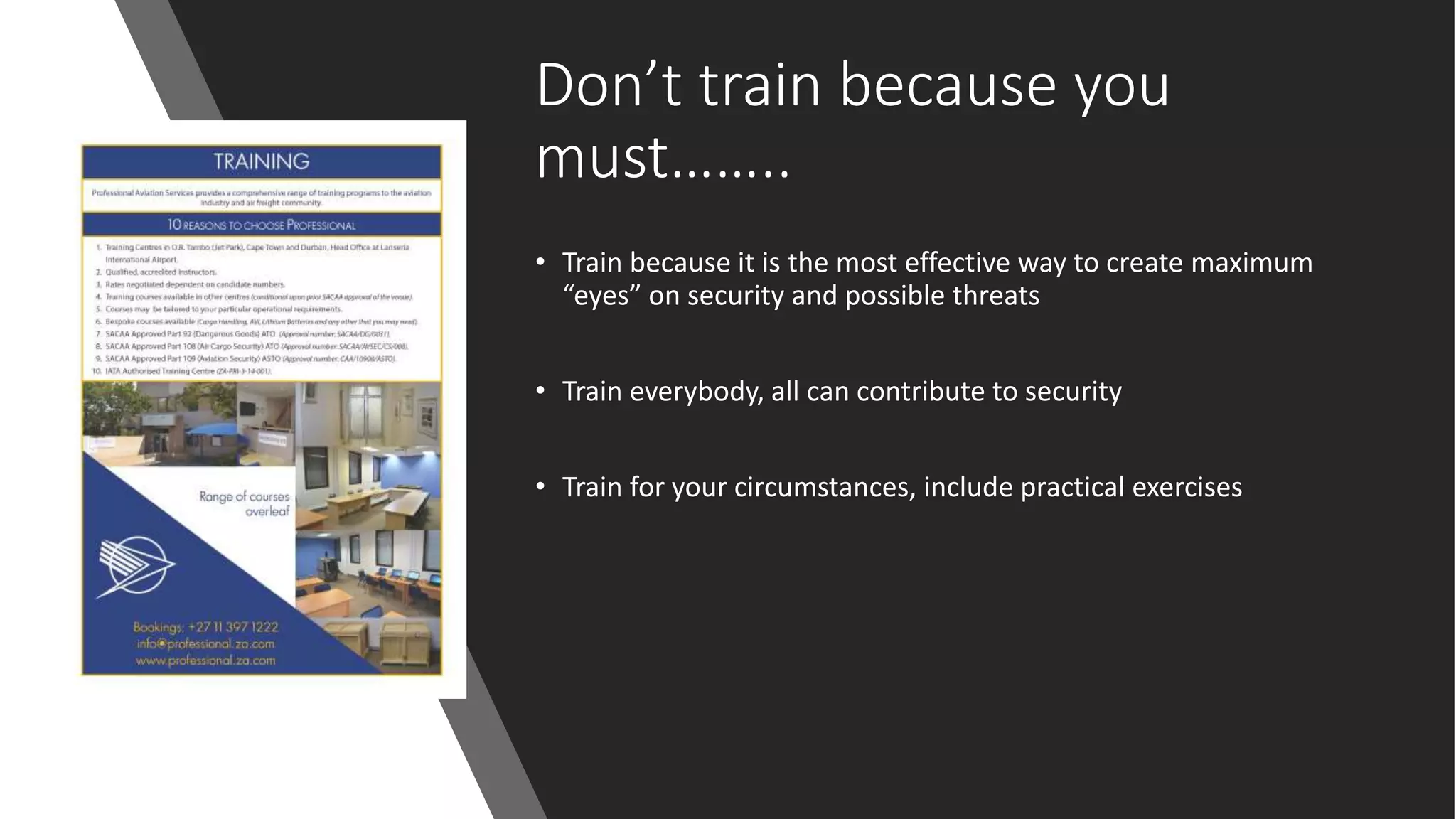 Don’t train because you
must……..
• Train because it is the most effective way to create maximum
“eyes” on security and possible threats
• Train everybody, all can contribute to security
• Train for your circumstances, include practical exercises
 