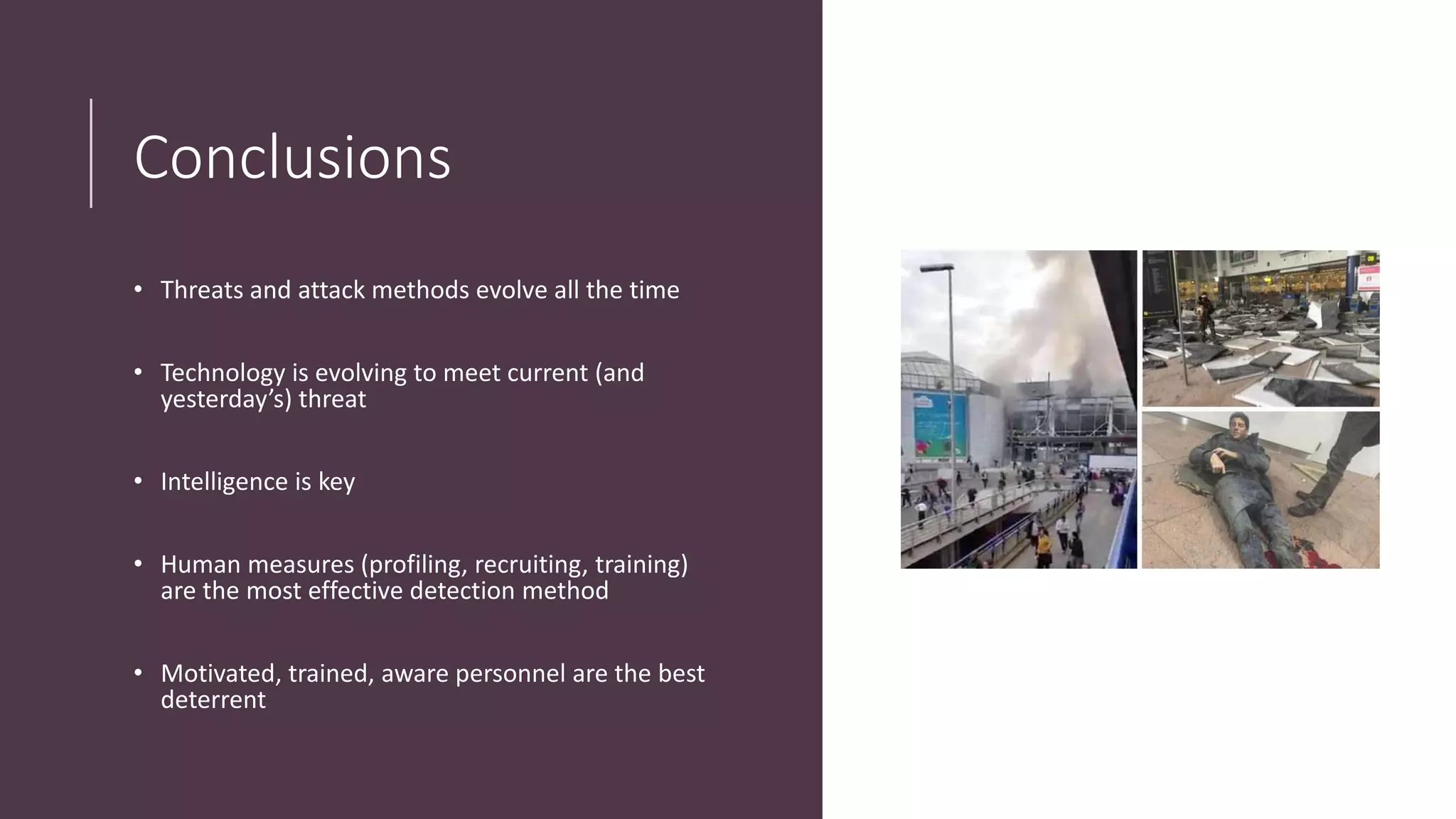 Conclusions
• Threats and attack methods evolve all the time
• Technology is evolving to meet current (and
yesterday’s) threat
• Intelligence is key
• Human measures (profiling, recruiting, training)
are the most effective detection method
• Motivated, trained, aware personnel are the best
deterrent
 