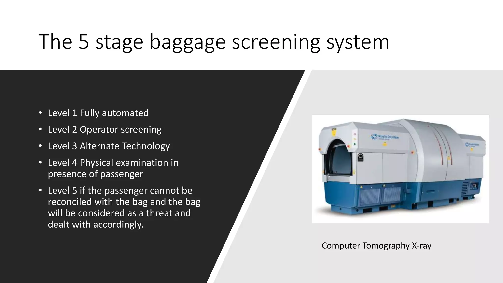 The 5 stage baggage screening system
• Level 1 Fully automated
• Level 2 Operator screening
• Level 3 Alternate Technology
• Level 4 Physical examination in
presence of passenger
• Level 5 if the passenger cannot be
reconciled with the bag and the bag
will be considered as a threat and
dealt with accordingly.
Computer Tomography X-ray
 