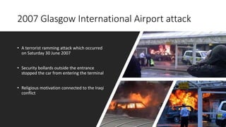 2007 Glasgow International Airport attack
• A terrorist ramming attack which occurred
on Saturday 30 June 2007
• Security bollards outside the entrance
stopped the car from entering the terminal
• Religious motivation connected to the Iraqi
conflict
 
