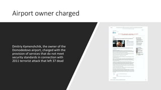 Airport owner charged
Dmitriy Kamenshchik, the owner of the
Domodedovo airport, charged with the
provision of services that do not meet
security standards in connection with
2011 terrorist attack that left 37 dead
 