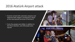 2016 Atatürk Airport attack
• Gunmen armed with automatic weapons and
explosive belts staged a simultaneous attack
at the international terminal of Terminal 2
• Forty-five people were killed, in addition to
the three attackers, and 239 people were
injured
 