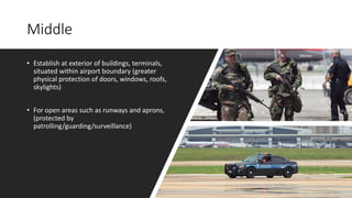 Middle
• Establish at exterior of buildings, terminals,
situated within airport boundary (greater
physical protection of doors, windows, roofs,
skylights)
• For open areas such as runways and aprons,
(protected by
patrolling/guarding/surveillance)
 