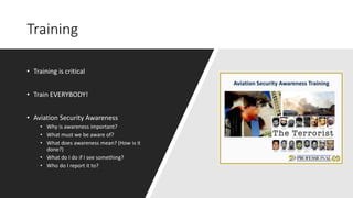 Training
• Training is critical
• Train EVERYBODY!
• Aviation Security Awareness
• Why is awareness important?
• What must we be aware of?
• What does awareness mean? (How is it
done?)
• What do I do if I see something?
• Who do I report it to?
 
