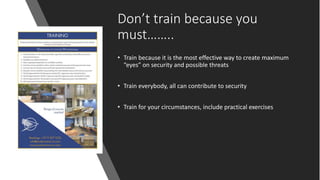 Don’t train because you
must……..
• Train because it is the most effective way to create maximum
“eyes” on security and possible threats
• Train everybody, all can contribute to security
• Train for your circumstances, include practical exercises
 