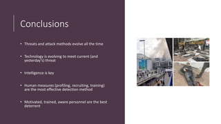 Conclusions
• Threats and attack methods evolve all the time
• Technology is evolving to meet current (and
yesterday’s) threat
• Intelligence is key
• Human measures (profiling, recruiting, training)
are the most effective detection method
• Motivated, trained, aware personnel are the best
deterrent
 