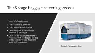 The 5 stage baggage screening system
• Level 1 Fully automated
• Level 2 Operator screening
• Level 3 Alternate Technology
• Level 4 Physical examination in
presence of passenger
• Level 5 if the passenger cannot be
reconciled with the bag and the bag
will be considered as a threat and
dealt with accordingly.
Computer Tomography X-ray
 