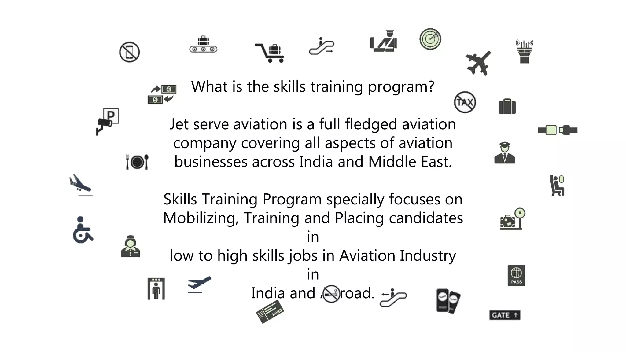 What is the skills training program?
Jet serve aviation is a full fledged aviation
company covering all aspects of aviation
businesses across India and Middle East.
Skills Training Program specially focuses on
Mobilizing, Training and Placing candidates
in
low to high skills jobs in Aviation Industry
in
India and Abroad.
 