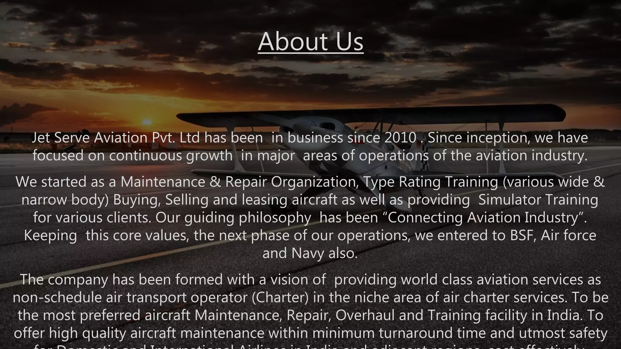 Jet Serve Aviation Pvt. Ltd has been in business since 2010 . Since inception, we have
focused on continuous growth in major areas of operations of the aviation industry.
We started as a Maintenance & Repair Organization, Type Rating Training (various wide &
narrow body) Buying, Selling and leasing aircraft as well as providing Simulator Training
for various clients. Our guiding philosophy has been “Connecting Aviation Industry”.
Keeping this core values, the next phase of our operations, we entered to BSF, Air force
and Navy also.
The company has been formed with a vision of providing world class aviation services as
non-schedule air transport operator (Charter) in the niche area of air charter services. To be
the most preferred aircraft Maintenance, Repair, Overhaul and Training facility in India. To
offer high quality aircraft maintenance within minimum turnaround time and utmost safety
About Us
 