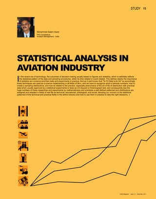 study 15




                       Mohammed Salem Awad
                       PhD Candidature
                       Aviation Management - India




STATISTICAL ANALYSIS IN
AVIATION INDUSTRY
I
   n the recent era of technology; the outcomes of decision making usually based on figures and statistics, which is definitely reflects
   the statistical pattern of the data and sampling procedures, either its time related or event related. This defines clearly the importance
   of statistics as a science and their trails and experiments in practice. And as it well known that “To Fit Data Is An Art” so accordingly
these techniques are used as a science implementing in all fields of life’s, and we have to recognize what is behinds numbers, how to
create a sampling distributions, and how its related to the practice, especially phenomena of the art of fits of distribution with practical
data which usually approved by a statistical experiments or tests as Chi-Square or Kolomograph test, and consequently due the
huge numbers of these researches and experiments by mathematicians and scientists a well defined patterned and distributions are
assigned and adapted in fields of real life as technical, educational, philological, and social, devoting our concern to the statistical
patterned of the technical and practical fields in the airline industry and how to use them in practice to take the right decisions.8




                                                                                                                        CAMA Magazine   |   issue 13   |   December, 2011
 