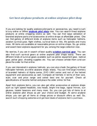 Get best airplane products at online airplane pilot shop

If you are looking for quality airplane pilot parts or accessories, you need to rush
to any online or offline airplane pilot shop now. You can search finest airplane
products at online shopping stores as well. You can find large collection of
branded airplane parts and accessories at online shops at affordable prices. One
can find gallery of different kinds of airplane items such as helicopter helmets,
aviation survival gear, flight clothes, survival tools or kits, life jackets and many
more. All items are available at reasonable prices on online shops. So, go online
and search best airplane equipment for you among the large collection now.
No worries, if you are in search of best quality aviation survival gear. You can
also find such survival gears at online airplane pilot shops easily. There are
different kinds of survival gears available such as police equipment gear, tactical
gear, police gear, shooting supplies etc. You can choose amidst them and can
place the order for that online.
If you are interested in airplane helmets, you can also check the gallery of finest
helicopter helmets at online airplane shops wisely. You can find large inventory
of branded helmets of Alpha series, EVO LWH series and rest of the helmet
equipment and accessories as well. Compare all helmets in terms of their size,
style, size and price range and select best one for yourself. Check all
specifications of favorite helmet and place the order online for that.
Apart from airplane items, you can also get other accessories at airplane shops
such as light speed headsets, sea heads, bright line bags, signal mirrors, sun
glasses, locator beacons and many more. So, you can get lots of items to at
online airplane pilot shops as per your choice and budget. At some airplane
shops, you can get all items at cheap prices or discount offers as well. So,
search such shopping websites and get best deals of airplane item’s purchase.

 