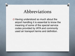 Abbreviations
O Having understood so much about the
airport handling it is essential to know the
meaning of some of the special service
codes provided by IATA and commonly
used air transport terms and definition.
 