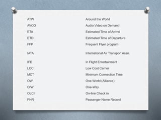 ATW Around the World
AVOD Audio Video on Demand
ETA Estimated Time of Arrival
ETD Estimated Time of Departure
FFP Frequent Flyer program
IATA International Air Transport Assn.
IFE In Flight Entertainment
LCC Low Cost Carrier
MCT Minimum Connection Time
OW One World (Alliance)
O/W One-Way
OLCI On-line Check in
PNR Passenger Name Record
 