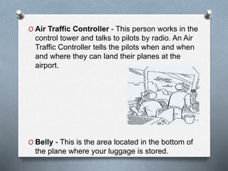 O Air Traffic Controller - This person works in the
control tower and talks to pilots by radio. An Air
Traffic Controller tells the pilots when and when
and where they can land their planes at the
airport.
O Belly - This is the area located in the bottom of
the plane where your luggage is stored.
 