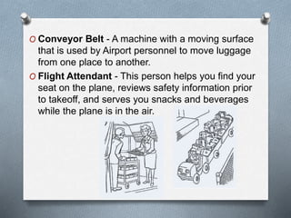 O Conveyor Belt - A machine with a moving surface
that is used by Airport personnel to move luggage
from one place to another.
O Flight Attendant - This person helps you find your
seat on the plane, reviews safety information prior
to takeoff, and serves you snacks and beverages
while the plane is in the air.
 