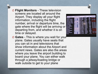 O Flight Monitors - These television
screens are located all around the
Airport. They display all your flight
information, including the flight
number, arrival or departure time, the
gate where the flight will be arriving or
departing from, and whether it is on
time or delayed.
O Gates - This is where you wait for your
plane. Gates usually have seats that
you can sit in and televisions that
show information about the Airport and
current news. Gates are also the areas
where you leave the airport building to
board your plane. You can either walk
through a jetway/loading bridge or
walk outside to get to your plane
 