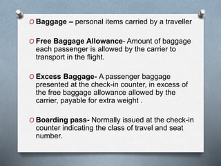 O Baggage – personal items carried by a traveller
O Free Baggage Allowance- Amount of baggage
each passenger is allowed by the carrier to
transport in the flight.
O Excess Baggage- A passenger baggage
presented at the check-in counter, in excess of
the free baggage allowance allowed by the
carrier, payable for extra weight .
O Boarding pass- Normally issued at the check-in
counter indicating the class of travel and seat
number.
 