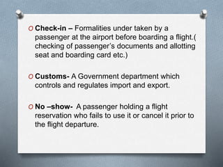 O Check-in – Formalities under taken by a
passenger at the airport before boarding a flight.(
checking of passenger’s documents and allotting
seat and boarding card etc.)
O Customs- A Government department which
controls and regulates import and export.
O No –show- A passenger holding a flight
reservation who fails to use it or cancel it prior to
the flight departure.
 