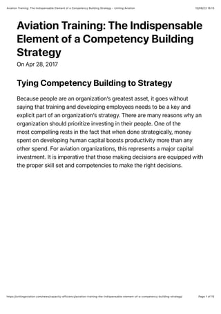 10/08/23 16.13
Aviation Training: The Indispensable Element of a Competency Building Strategy - Uniting Aviation
Page 1 of 10
https://unitingaviation.com/news/capacity-efficiency/aviation-training-the-indispensable-element-of-a-competency-building-strategy/
Aviation Training: The Indispensable
Element of a Competency Building
Strategy
On Apr 28, 2017
Tying Competency Building to Strategy
Because people are an organization’s greatest asset, it goes without
saying that training and developing employees needs to be a key and
explicit part of an organization’s strategy. There are many reasons why an
organization should prioritize investing in their people. One of the
most compelling rests in the fact that when done strategically, money
spent on developing human capital boosts productivity more than any
other spend. For aviation organizations, this represents a major capital
investment. It is imperative that those making decisions are equipped with
the proper skill set and competencies to make the right decisions.
 
