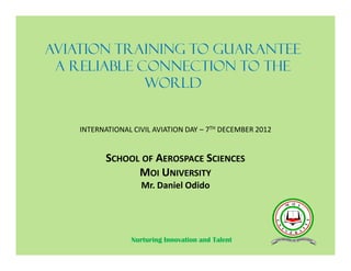 AVIATION TRAINING TO GUARANTEE
A RELIABLE CONNECTION TO THE
WORLD
SCHOOL OF AEROSPACE SCIENCES
MOI UNIVERSITY
Mr. Daniel Odido
INTERNATIONAL CIVIL AVIATION DAY – 7TH DECEMBER 2012
Nurturing Innovation and Talent
 