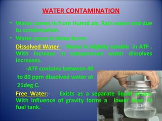 WATER CONTAMINATION
• Water comes in from Humid air, Rain water and due
to condensation.
• Water occur in three forms
Dissolved Water :- Water is slightly soluble in ATF .
With Increase in temperature water dissolves
increases.
-ATF contains between 40
to 80 ppm dissolved water at
21deg C.
Free Water:- Exists as a separate liquid phase.
With influence of gravity forms a lower layer of
fuel tank.
 