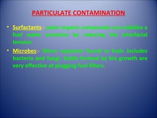 PARTICULATE CONTAMINATION
• Surfactants:- polar organic compounds can stabilize a
fuel water emulsion by reducing the interfacial
tension.
• Microbes:- Micro organism found in fuels includes
bacteria and fungi. Solids formed by bio growth are
very effective at plugging fuel filters.
 