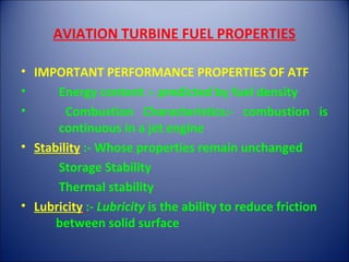 AVIATION TURBINE FUEL PROPERTIES
• IMPORTANT PERFORMANCE PROPERTIES OF ATF
• Energy content :- predicted by fuel density
• Combustion Characteristics:- combustion is
continuous in a jet engine
• Stability :- Whose properties remain unchanged
Storage Stability
Thermal stability
• Lubricity :- Lubricity is the ability to reduce friction
between solid surface
 
