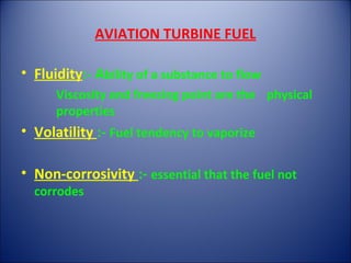 AVIATION TURBINE FUEL
• Fluidity:- Ability of a substance to flow
Viscosity and freezing point are the physical
properties
• Volatility :- Fuel tendency to vaporize
• Non-corrosivity :- essential that the fuel not
corrodes
 