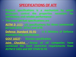SPECIFICATIONS OF ATF
• Product specifications is a mechanism by which
producers control the properties necessary for
satisfactory and reliable performance
• The major jet fuel specifications are
ASTM D 1655- US specifications for three commercial
jet fuels JETA , JETA1 and JETB.
Defence Standard 91-91- U K Ministry of Defence
maintains this specification.
GOST 10227 - Russian specification
Joint Checklist - Group of oil companies have
combined the most restrictive requirements from
ASTM D 1655 and DEF STAN 91-91
 