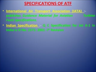 SPECIFICATIONS OF ATF
• International Air Transport Association (IATA) :-
publishes Guidance Material for Aviation Turbine
Fuels Specifications.
• Indian Specification :- Q C Specification for Jet A-1 in
India is IS No. 1571: 2001 -7th
Revision
 