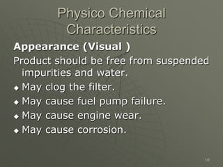 10
Physico Chemical
Characteristics
Appearance (Visual )
Product should be free from suspended
impurities and water.
 May clog the filter.
 May cause fuel pump failure.
 May cause engine wear.
 May cause corrosion.
 
