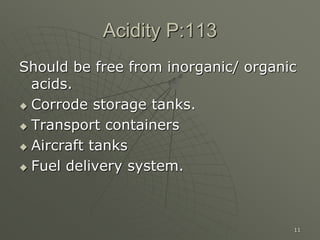11
Acidity P:113
Should be free from inorganic/ organic
acids.
 Corrode storage tanks.
 Transport containers
 Aircraft tanks
 Fuel delivery system.
 