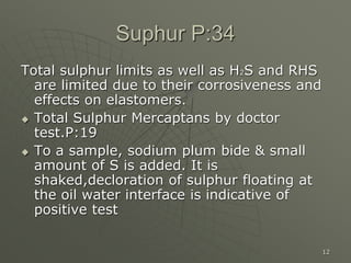 12
Suphur P:34
Total sulphur limits as well as H2S and RHS
are limited due to their corrosiveness and
effects on elastomers.
 Total Sulphur Mercaptans by doctor
test.P:19
 To a sample, sodium plum bide & small
amount of S is added. It is
shaked,decloration of sulphur floating at
the oil water interface is indicative of
positive test
 