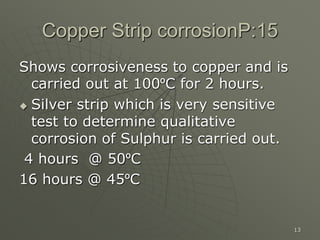 13
Copper Strip corrosionP:15
Shows corrosiveness to copper and is
carried out at 100ºC for 2 hours.
 Silver strip which is very sensitive
test to determine qualitative
corrosion of Sulphur is carried out.
4 hours @ 50ºC
16 hours @ 45ºC
 