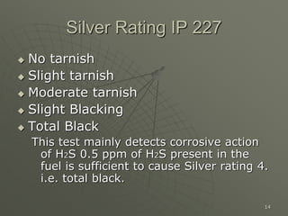 14
Silver Rating IP 227
 No tarnish
 Slight tarnish
 Moderate tarnish
 Slight Blacking
 Total Black
This test mainly detects corrosive action
of H2S 0.5 ppm of H2S present in the
fuel is sufficient to cause Silver rating 4.
i.e. total black.
 