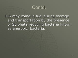 15
Contd.
H2S may come in fuel during storage
and transportation by the presence
of Sulphate reducing bacteria known
as anerobic bacteria.
 