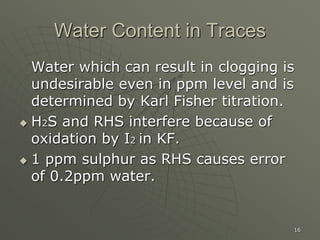 16
Water Content in Traces
Water which can result in clogging is
undesirable even in ppm level and is
determined by Karl Fisher titration.
 H2S and RHS interfere because of
oxidation by I2 in KF.
 1 ppm sulphur as RHS causes error
of 0.2ppm water.
 