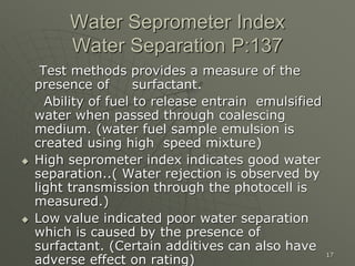 17
Water Seprometer Index
Water Separation P:137
Test methods provides a measure of the
presence of surfactant.
Ability of fuel to release entrain emulsified
water when passed through coalescing
medium. (water fuel sample emulsion is
created using high speed mixture)
 High seprometer index indicates good water
separation..( Water rejection is observed by
light transmission through the photocell is
measured.)
 Low value indicated poor water separation
which is caused by the presence of
surfactant. (Certain additives can also have
adverse effect on rating)
 