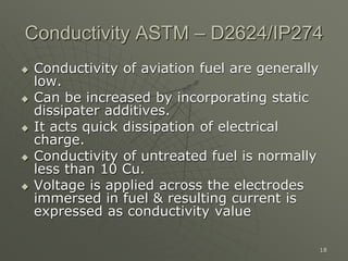 18
Conductivity ASTM – D2624/IP274
 Conductivity of aviation fuel are generally
low.
 Can be increased by incorporating static
dissipater additives.
 It acts quick dissipation of electrical
charge.
 Conductivity of untreated fuel is normally
less than 10 Cu.
 Voltage is applied across the electrodes
immersed in fuel & resulting current is
expressed as conductivity value
 