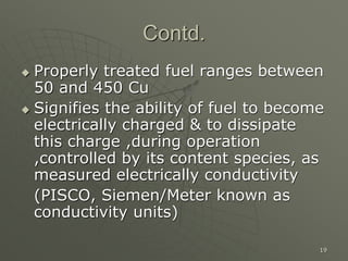 19
Contd.
 Properly treated fuel ranges between
50 and 450 Cu
 Signifies the ability of fuel to become
electrically charged & to dissipate
this charge ,during operation
,controlled by its content species, as
measured electrically conductivity
(PISCO, Siemen/Meter known as
conductivity units)
 