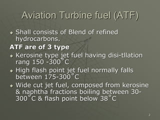 2
Aviation Turbine fuel (ATF)
 Shall consists of Blend of refined
hydrocarbons.
ATF are of 3 type
 Kerosine type jet fuel having disi-tllation
rang 150 -300˚C
 High flash point jet fuel normally falls
between 175-300˚C
 Wide cut jet fuel, composed from kerosine
& naphtha fractions boiling between 30-
300˚C & flash point below 38˚C
 